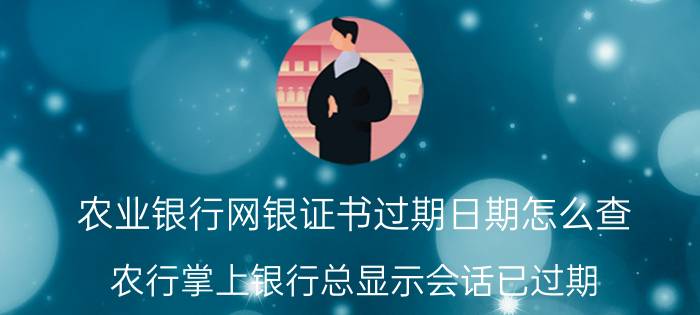 农业银行网银证书过期日期怎么查 农行掌上银行总显示会话已过期？